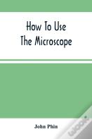 How To Use The Microscope; Being Practical Hints On The Selection And Use Of That Instrument, Intended For Beginners