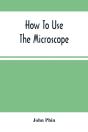 How To Use The Microscope; Being Practical Hints On The Selection And Use Of That Instrument, Intended For Beginners - Preview