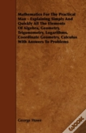 Mathematics For The Practical Man - Explaining Simply And Quickly All The Elements Of Algebra, Geometry, Trigonometry, Logarithms, Coordinate Geometry, Calculus With Answers To Problems