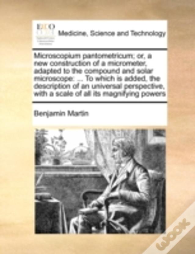 Microscopium Pantometricum; Or, A New Construction Of A Micrometer, Adapted To The Compound And Solar Microscope: ... To Which Is Added, The Descripti