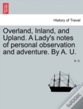 Overland, Inland, And Upland. A Lady'S Notes Of Personal Observation And Adventure. By A. U.