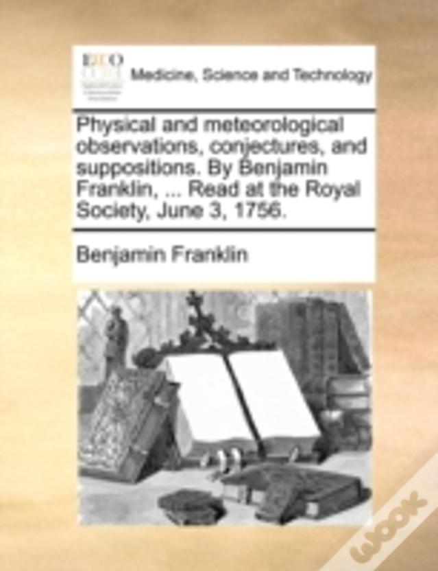 Physical And Meteorological Observations, Conjectures, And Suppositions. By Benjamin Franklin, ... Read At The Royal Society, June 3, 1756.