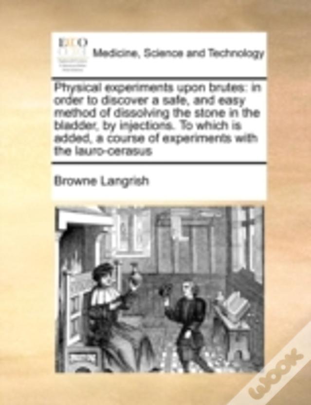 Physical Experiments Upon Brutes: In Order To Discover A Safe, And Easy Method Of Dissolving The Stone In The Bladder, By Injections. To Which Is Adde
