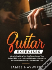 Practical Guitar Exercises Introducing How You Can Supercharge Your Guitar Skills In As Little As 10 Minutes A Day With 75+ Essential Practical Exercises And Tips