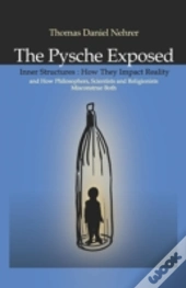 Psyche Exposed, The - Inner Structures, How They Impact Reality And How Philosophers, Scientists And Religionists Misconstrue Both