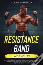 Resistance Band Workouts; A Quick And Convenient Solution To Getting Fit, Improving Strength, And Building Muscle While At Home Or Traveling
