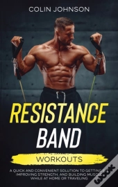 Resistance Band Workouts; A Quick And Convenient Solution To Getting Fit, Improving Strength, And Building Muscle While At Home Or Traveling