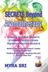Secrets Beyond Aromatherapy: Chakra Healing Secrets, Etheric Colour Codes, Transformation Secrets: Behind The Invisible Etheric Codes Of Essential Oil