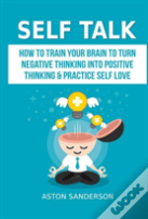 Self Talk: How To Train Your Brain To Turn Negative Thinking Into Positive Thinking & Practice Self Love