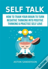 Self Talk: How To Train Your Brain To Turn Negative Thinking Into Positive Thinking & Practice Self Love
