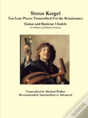 Sixtus Kargel Ten Lute Pieces Transcribed For The Renaissance Guitar And Baritone Ukulele In Tablature And Modern Notation