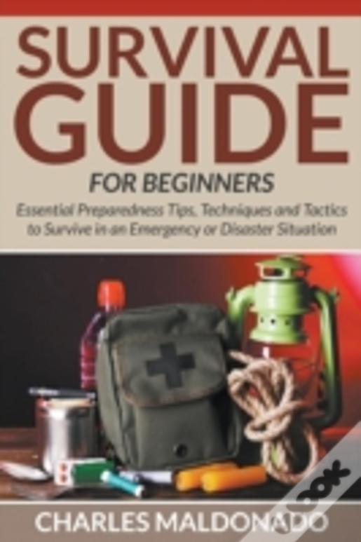 Survival Guide For Beginners: Essential Preparedness Tips, Techniques And Tactics To Survive In An Emergency Or Disaster Situation