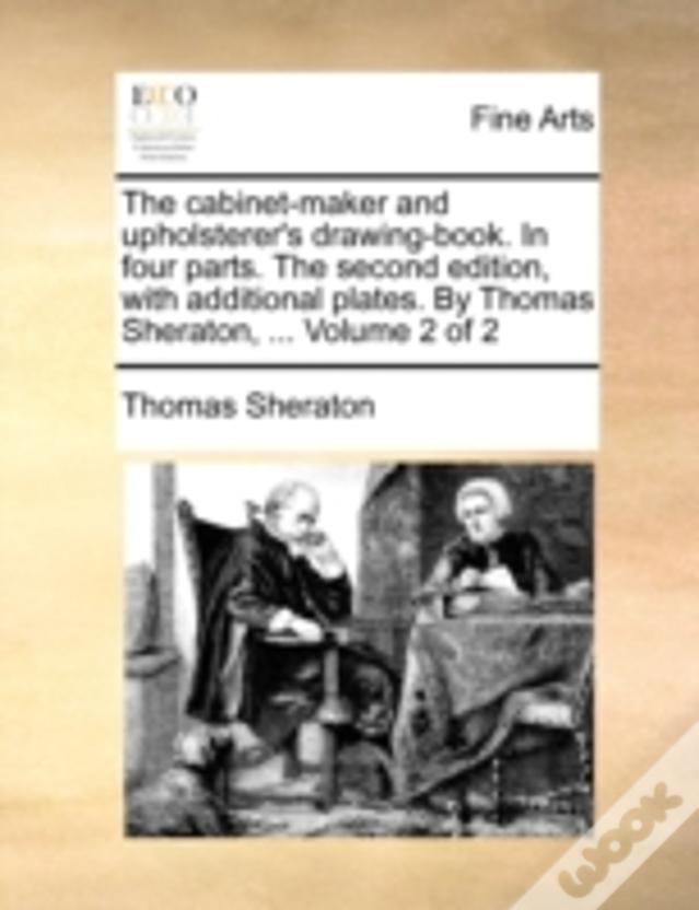 The Cabinet-Maker And Upholsterer'S Drawing-Book. In Four Parts. The Second Edition, With Additional Plates. By Thomas Sheraton, ...  Volume 2 Of 2
