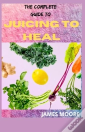 The Complete Guide To Juicing To Heal
