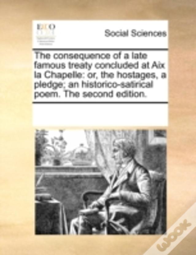 The Consequence Of A Late Famous Treaty Concluded At Aix La Chapelle: Or, The Hostages, A Pledge; An Historico-Satirical Poem. The Second Edition.