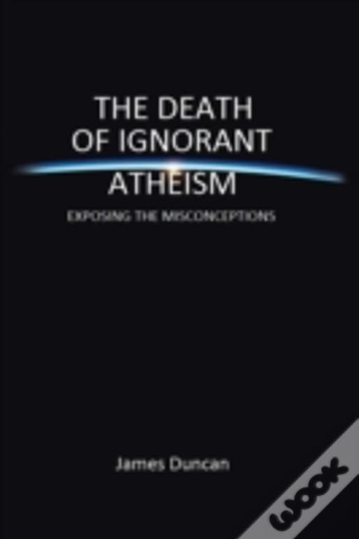 The Death Of Ignorant Atheism: Exposing The Misconceptions