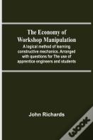 The Economy Of Workshop Manipulation; A Logical Method Of Learning Constructive Mechanics. Arranged With Questions For The Use Of Apprentice Engineers And Students