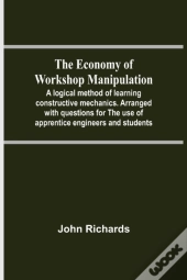 The Economy Of Workshop Manipulation; A Logical Method Of Learning Constructive Mechanics. Arranged With Questions For The Use Of Apprentice Engineers And Students