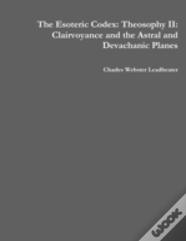 The Esoteric Codex: Theosophy Ii: Clairvoyance And The Astral And Devachanic Planes
