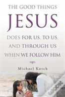 The Good Things Jesus Does For Us, To Us, And Through Us When We Follow Him