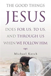 The Good Things Jesus Does For Us, To Us, And Through Us When We Follow Him