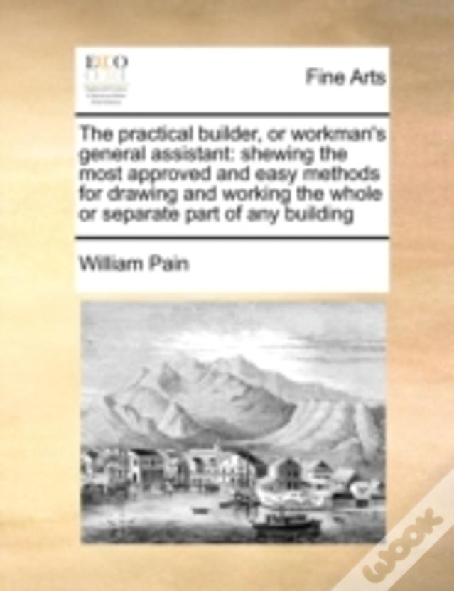 The Practical Builder, Or Workman'S General Assistant: Shewing The Most Approved And Easy Methods For Drawing And Working The Whole Or Separate Part O