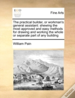 Capa do artigo The Practical Builder, Or Workman'S General Assistant: Shewing The Most Approved And Easy Methods For Drawing And Working The Whole Or Separate Part O
