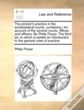 The Proctor'S Practice In The Ecclesiastical Courts, Containing I An Account Of The Several Courts, Offices And Officers:  By Philip Floyer,  The Thir