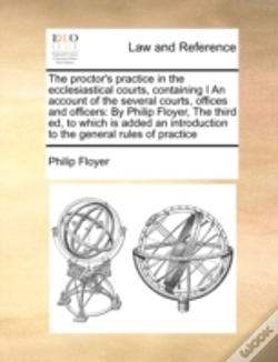 Capa do artigo The Proctor'S Practice In The Ecclesiastical Courts, Containing I An Account Of The Several Courts, Offices And Officers:  By Philip Floyer,  The Thir