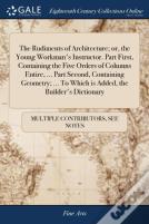 The Rudiments Of Architecture; Or, The Young Workman'S Instructor. Part First, Containing The Five Orders Of Columns Entire, ... Part Second, Containing Geometry; ... To Which Is Added, The Builder'S 