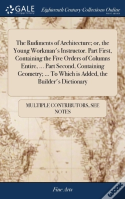 Capa do artigo The Rudiments Of Architecture; Or, The Young Workman'S Instructor. Part First, Containing The Five Orders Of Columns Entire, ... Part Second, Containing Geometry; ... To Which Is Added, The Builder'S 