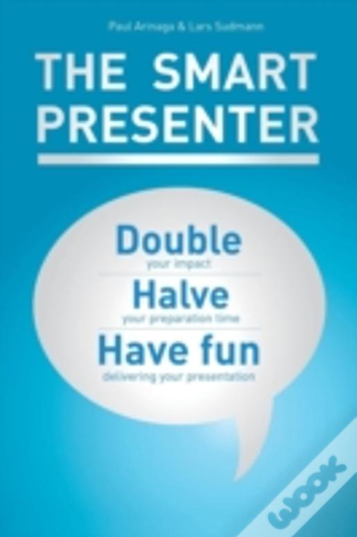 The Smart Presenter: Double Your Impact, Halve Your Preparation Time, And Have Fun Delivering Your Presentation