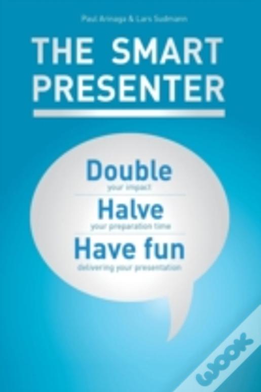 The Smart Presenter: Double Your Impact, Halve Your Preparation Time, And Have Fun Delivering Your Presentation
