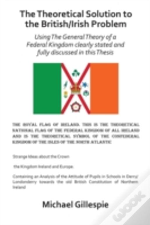 The Theoretical Solution To The British/Irish Problem Using The General Theory Of A Federal Kingdom Clearly Stated And Fully Discussed In This Thesis