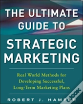 The Ultimate Guide To Strategic Marketing: Real World Methods For Developing Successful, Long-Term Marketing Plans