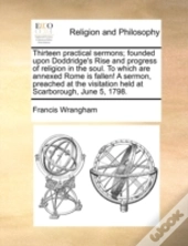 Thirteen Practical Sermons; Founded Upon Doddridge'S Rise And Progress Of Religion In The Soul. To Which Are Annexed Rome Is Fallen! A Sermon, Preache