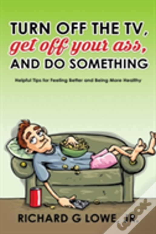 Turn Off Your Television, Get Off Your Ass, And Do Something: Helpful Tips For Feeling Better And Being More Healthy