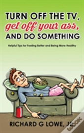 Turn Off Your Television, Get Off Your Ass, And Do Something: Helpful Tips For Feeling Better And Being More Healthy