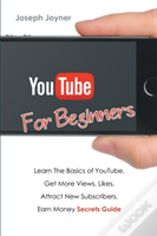 Youtube For Beginners: Learn The Basics Of Youtube, Get More Views, Likes, Attract New Subscribers, Earn Money Secrets Guide